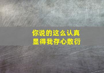 你说的这么认真 显得我存心敷衍